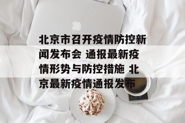 北京市召开疫情防控新闻发布会 通报最新疫情形势与防控措施 北京最新疫情通报发布