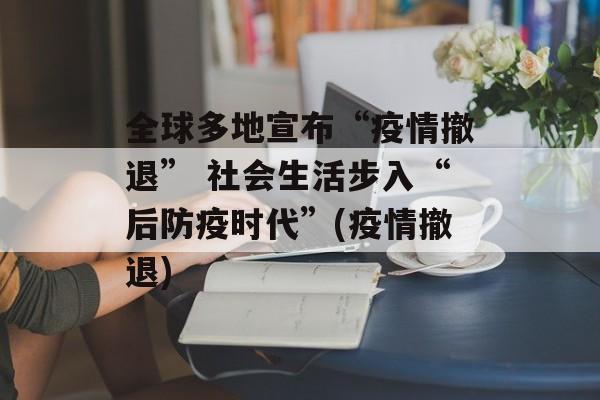全球多地宣布“疫情撤退” 社会生活步入“后防疫时代”(疫情撤退)