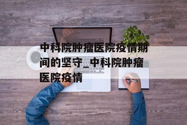 中科院肿瘤医院疫情期间的坚守_中科院肿瘤医院疫情