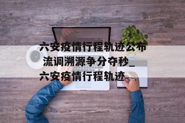 六安疫情行程轨迹公布 流调溯源争分夺秒_六安疫情行程轨迹