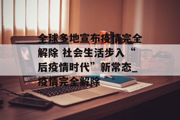 全球多地宣布疫情完全解除 社会生活步入“后疫情时代”新常态_疫情完全解除