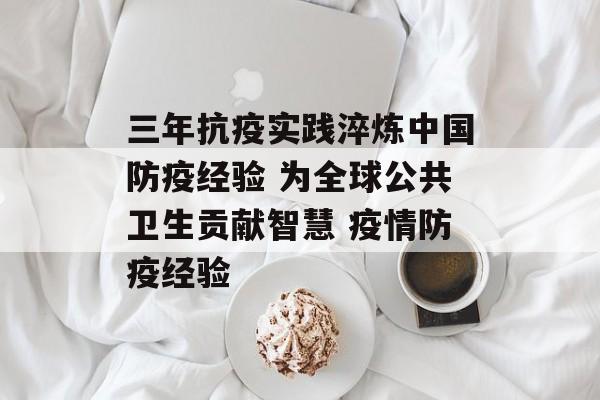 三年抗疫实践淬炼中国防疫经验 为全球公共卫生贡献智慧 疫情防疫经验