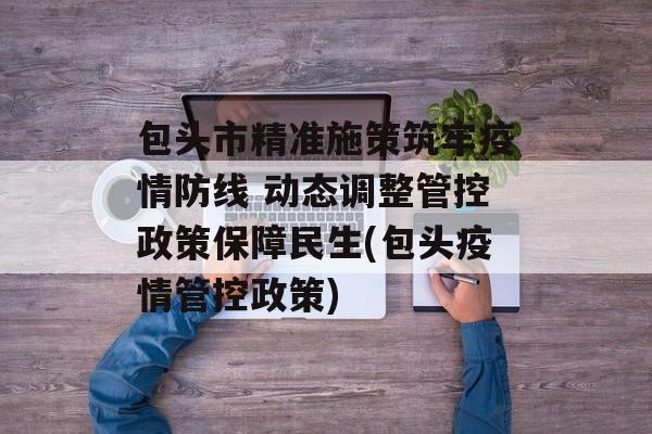 包头市精准施策筑牢疫情防线 动态调整管控政策保障民生(包头疫情管控政策)