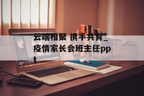云端相聚 携手共育_疫情家长会班主任ppt