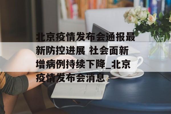 北京疫情发布会通报最新防控进展 社会面新增病例持续下降_北京疫情发布会消息