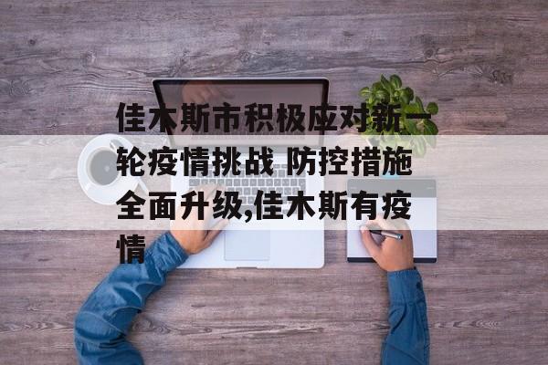 佳木斯市积极应对新一轮疫情挑战 防控措施全面升级,佳木斯有疫情