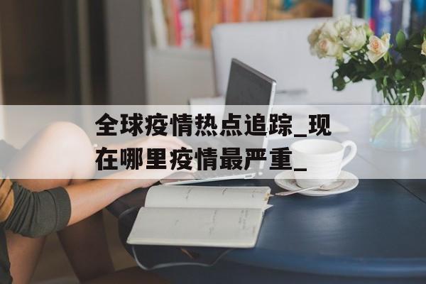 全球疫情热点追踪_现在哪里疫情最严重_