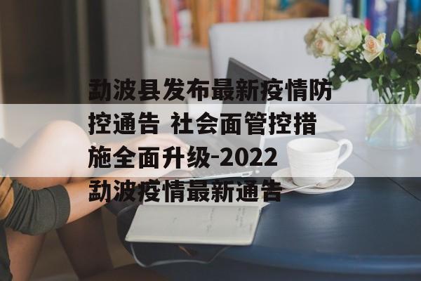 勐波县发布最新疫情防控通告 社会面管控措施全面升级-2022勐波疫情最新通告