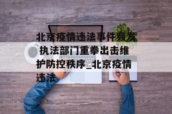 北京疫情违法事件频发 执法部门重拳出击维护防控秩序_北京疫情违法