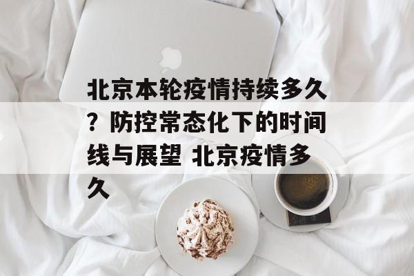 北京本轮疫情持续多久？防控常态化下的时间线与展望 北京疫情多久