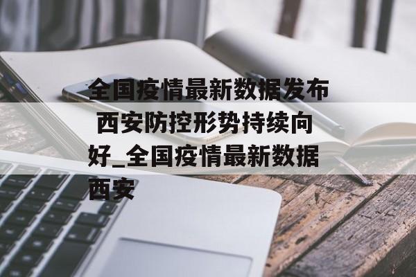 全国疫情最新数据发布 西安防控形势持续向好_全国疫情最新数据西安