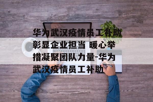 华为武汉疫情员工补助彰显企业担当 暖心举措凝聚团队力量-华为武汉疫情员工补助