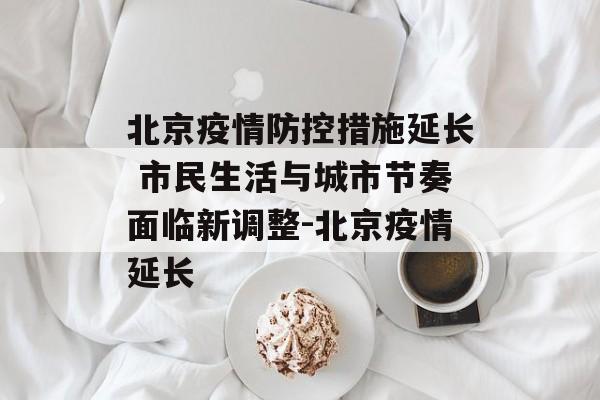 北京疫情防控措施延长 市民生活与城市节奏面临新调整-北京疫情延长