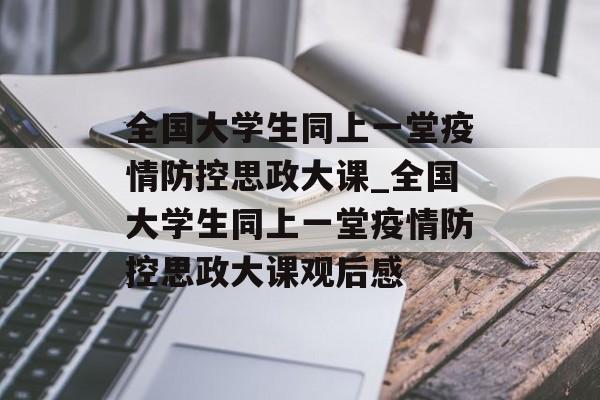 全国大学生同上一堂疫情防控思政大课_全国大学生同上一堂疫情防控思政大课观后感
