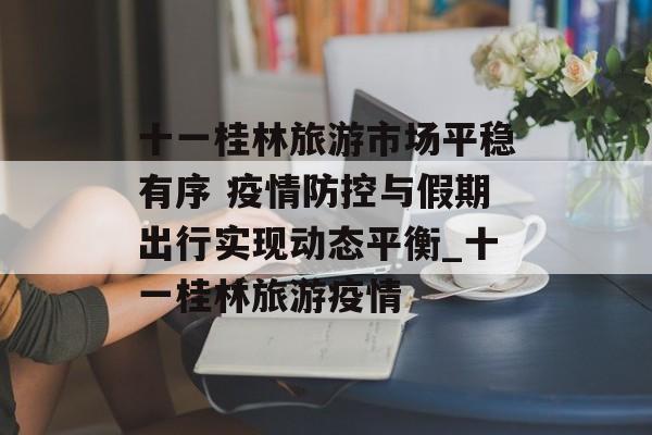 十一桂林旅游市场平稳有序 疫情防控与假期出行实现动态平衡_十一桂林旅游疫情