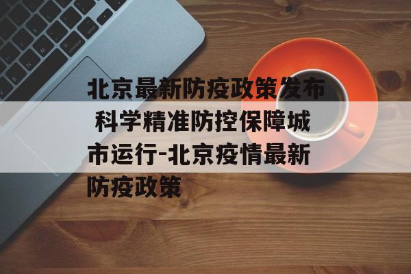 北京最新防疫政策发布 科学精准防控保障城市运行-北京疫情最新防疫政策