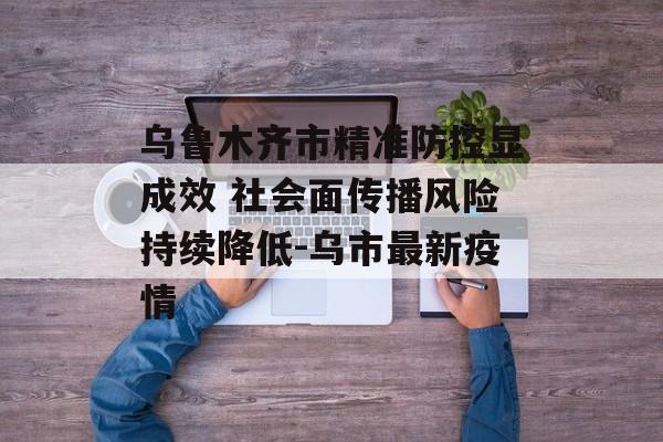 乌鲁木齐市精准防控显成效 社会面传播风险持续降低-乌市最新疫情
