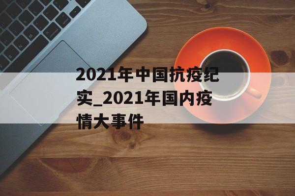 2021年中国抗疫纪实_2021年国内疫情大事件