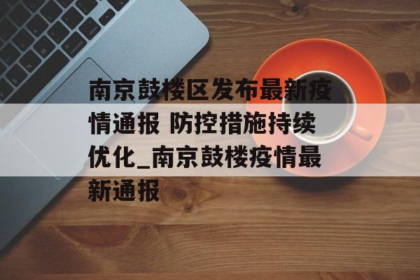 南京鼓楼区发布最新疫情通报 防控措施持续优化_南京鼓楼疫情最新通报