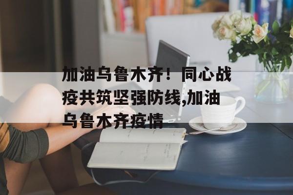 加油乌鲁木齐！同心战疫共筑坚强防线,加油乌鲁木齐疫情