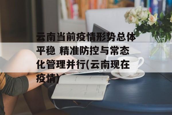 云南当前疫情形势总体平稳 精准防控与常态化管理并行(云南现在疫情)
