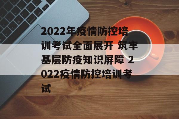 2022年疫情防控培训考试全面展开 筑牢基层防疫知识屏障 2022疫情防控培训考试