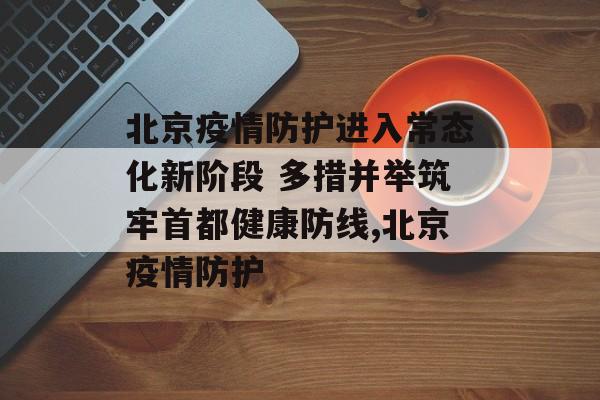 北京疫情防护进入常态化新阶段 多措并举筑牢首都健康防线,北京疫情防护