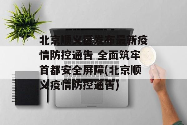 北京顺义区发布最新疫情防控通告 全面筑牢首都安全屏障(北京顺义疫情防控通告)