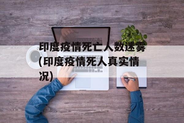 印度疫情死亡人数迷雾(印度疫情死人真实情况)