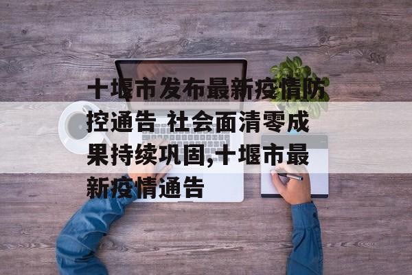 十堰市发布最新疫情防控通告 社会面清零成果持续巩固,十堰市最新疫情通告