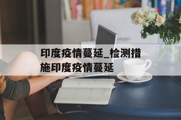 印度疫情蔓延_检测措施印度疫情蔓延