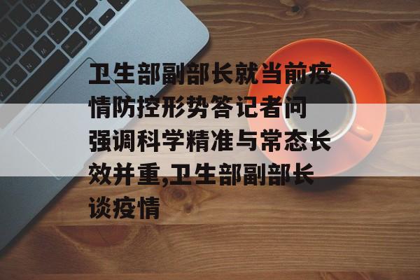 卫生部副部长就当前疫情防控形势答记者问 强调科学精准与常态长效并重,卫生部副部长谈疫情