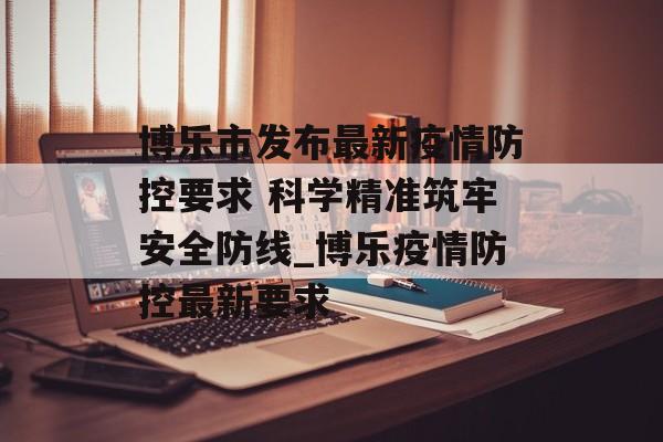 博乐市发布最新疫情防控要求 科学精准筑牢安全防线_博乐疫情防控最新要求