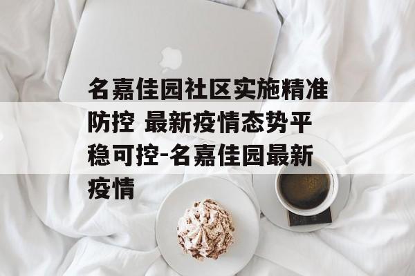 名嘉佳园社区实施精准防控 最新疫情态势平稳可控-名嘉佳园最新疫情