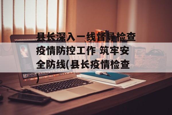 县长深入一线督导检查疫情防控工作 筑牢安全防线(县长疫情检查)