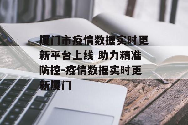 厦门市疫情数据实时更新平台上线 助力精准防控-疫情数据实时更新厦门