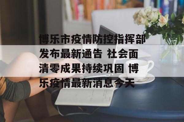 博乐市疫情防控指挥部发布最新通告 社会面清零成果持续巩固 博乐疫情最新消息今天