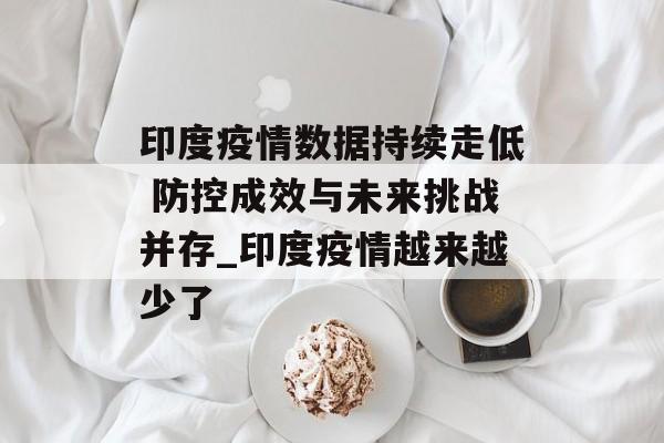 印度疫情数据持续走低 防控成效与未来挑战并存_印度疫情越来越少了