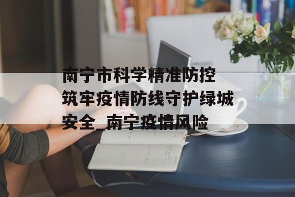 南宁市科学精准防控 筑牢疫情防线守护绿城安全_南宁疫情风险