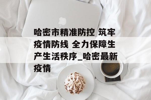 哈密市精准防控 筑牢疫情防线 全力保障生产生活秩序_哈密最新疫情