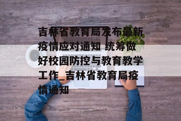 吉林省教育局发布最新疫情应对通知 统筹做好校园防控与教育教学工作_吉林省教育局疫情通知