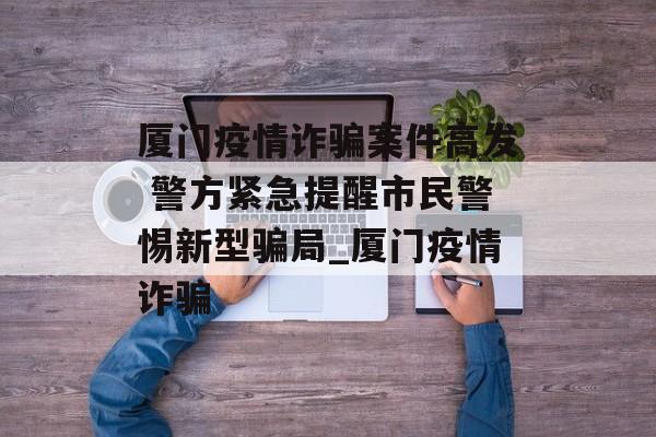 厦门疫情诈骗案件高发 警方紧急提醒市民警惕新型骗局_厦门疫情诈骗