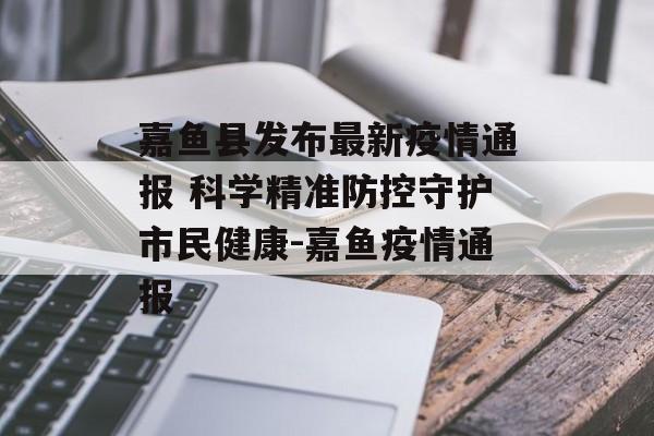 嘉鱼县发布最新疫情通报 科学精准防控守护市民健康-嘉鱼疫情通报