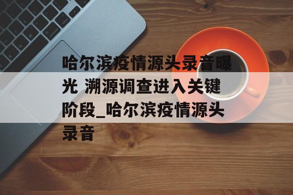 哈尔滨疫情源头录音曝光 溯源调查进入关键阶段_哈尔滨疫情源头录音