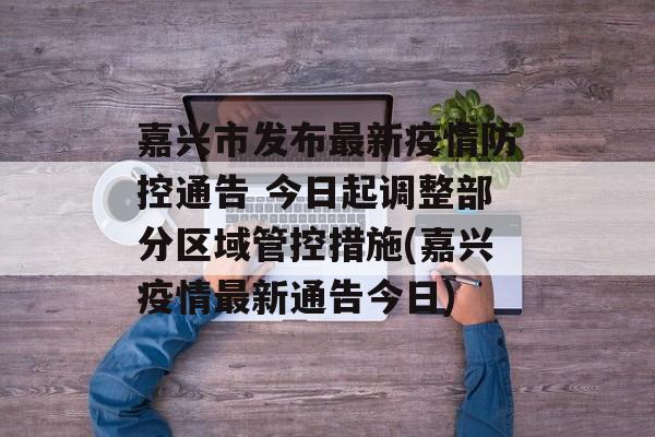 嘉兴市发布最新疫情防控通告 今日起调整部分区域管控措施(嘉兴疫情最新通告今日)