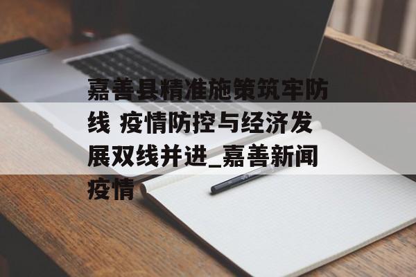 嘉善县精准施策筑牢防线 疫情防控与经济发展双线并进_嘉善新闻疫情