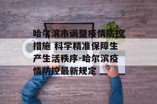 哈尔滨市调整疫情防控措施 科学精准保障生产生活秩序-哈尔滨疫情防控最新规定