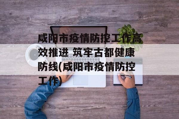 咸阳市疫情防控工作高效推进 筑牢古都健康防线(咸阳市疫情防控工作)