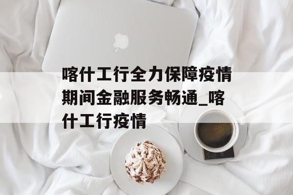 喀什工行全力保障疫情期间金融服务畅通_喀什工行疫情