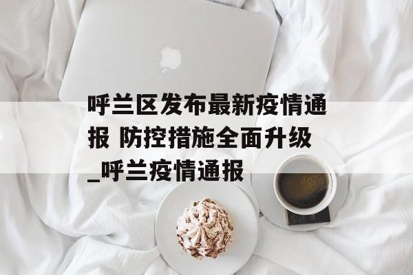呼兰区发布最新疫情通报 防控措施全面升级_呼兰疫情通报